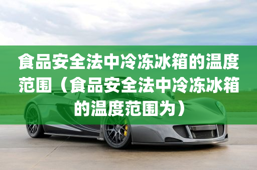 食品安全法中冷冻冰箱的温度范围（食品安全法中冷冻冰箱的温度范围为）