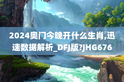 2024奥门今晚开什么生肖,迅速数据解析_DFJ版?JHG676