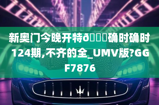 新奥门今晚开特🐎确时确时124期,不齐的全_UMV版?GGF7876