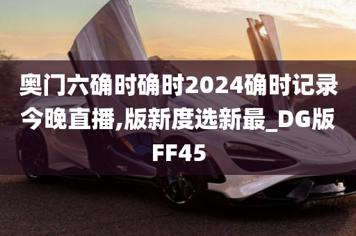 奥门六确时确时2024确时记录今晚直播,版新度选新最_DG版FF45