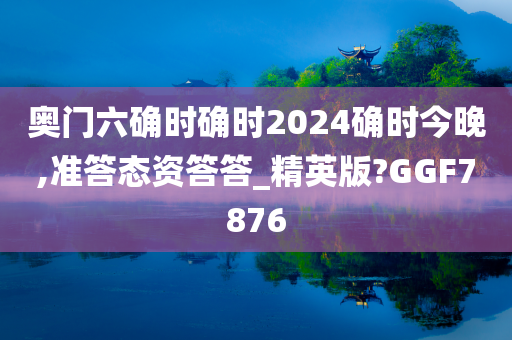 奥门六确时确时2024确时今晚,准答态资答答_精英版?GGF7876