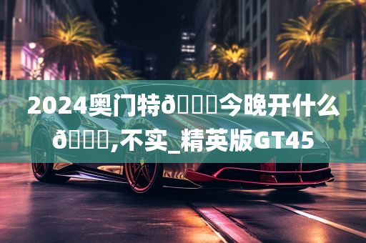 2024奥门特🐎今晚开什么🐎,不实_精英版GT45