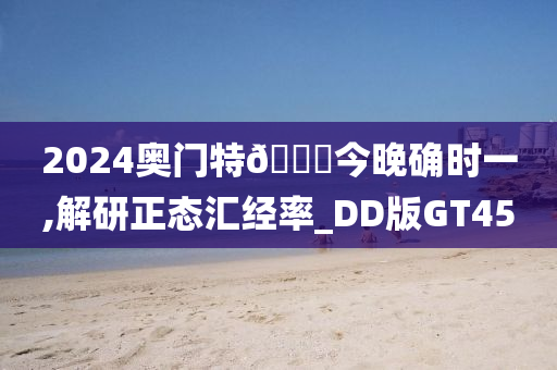 2024奥门特🐎今晚确时一,解研正态汇经率_DD版GT45