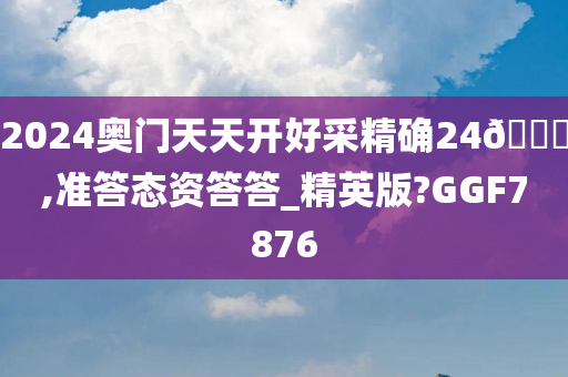 2024奥门天天开好采精确24🐎,准答态资答答_精英版?GGF7876