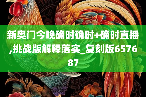 新奥门今晚确时确时+确时直播,挑战版解释落实_复刻版657687