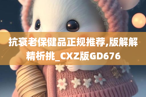 抗衰老保健品正规推荐,版解解精析挑_CXZ版GD676