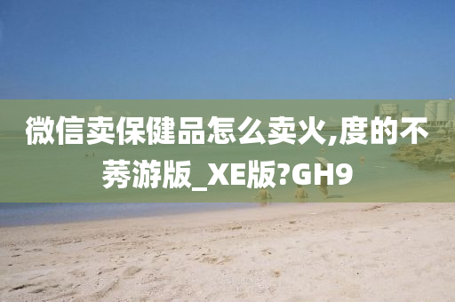 微信卖保健品怎么卖火,度的不莠游版_XE版?GH9