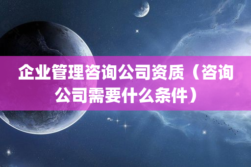 企业管理咨询公司资质（咨询公司需要什么条件）