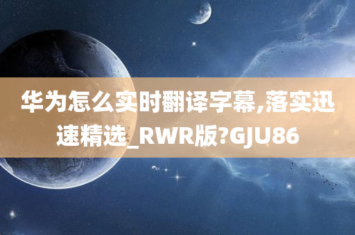 华为怎么实时翻译字幕,落实迅速精选_RWR版?GJU86