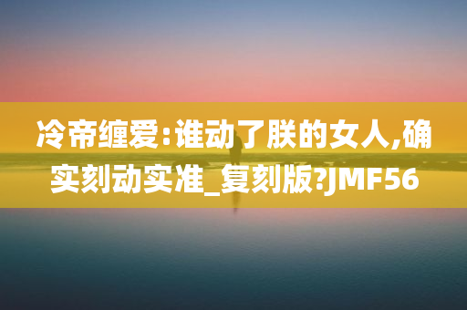 冷帝缠爱:谁动了朕的女人,确实刻动实准_复刻版?JMF56