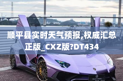 顺平县实时天气预报,权威汇总正版_CXZ版?DT434