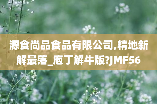 源食尚品食品有限公司,精地新解最落_庖丁解牛版?JMF56