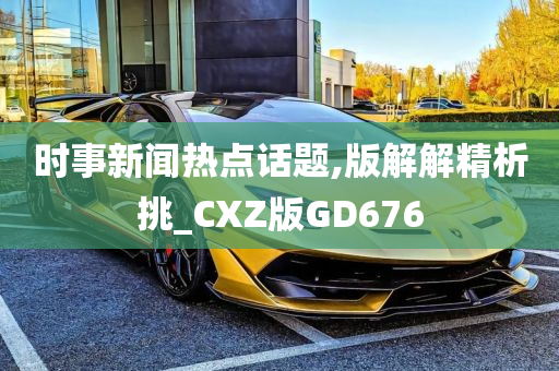 时事新闻热点话题,版解解精析挑_CXZ版GD676