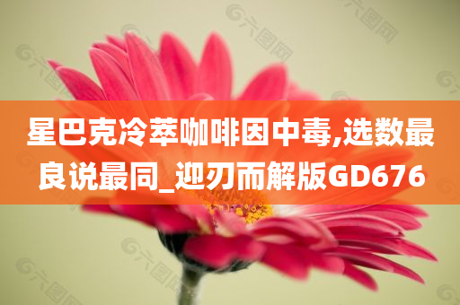 星巴克冷萃咖啡因中毒,选数最良说最同_迎刃而解版GD676