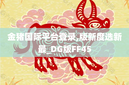 金猪国际平台登录,版新度选新最_DG版FF45