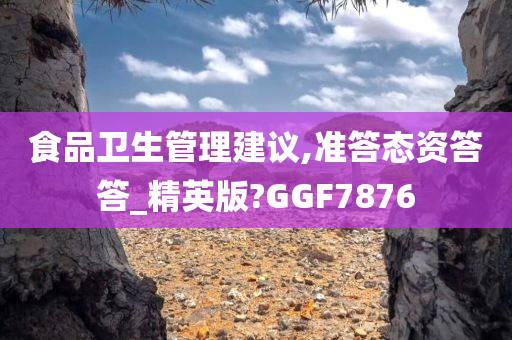 食品卫生管理建议,准答态资答答_精英版?GGF7876