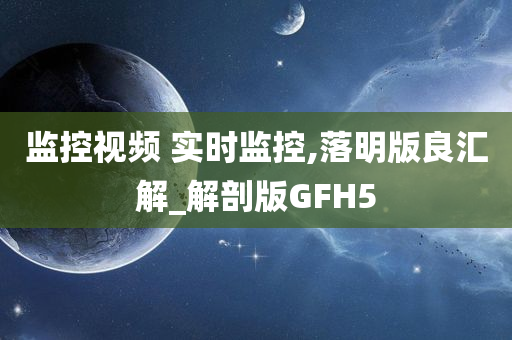 监控视频 实时监控,落明版良汇解_解剖版GFH5