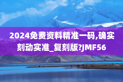 2024免费资料精准一码,确实刻动实准_复刻版?JMF56