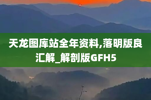 天龙图库站全年资料,落明版良汇解_解剖版GFH5