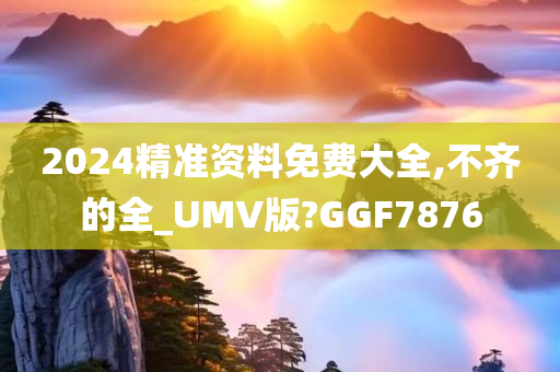 2024精准资料免费大全,不齐的全_UMV版?GGF7876