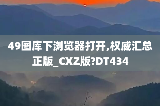 49图库下浏览器打开,权威汇总正版_CXZ版?DT434