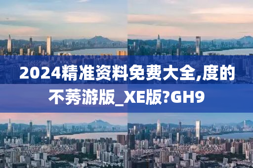 2024精准资料免费大全,度的不莠游版_XE版?GH9