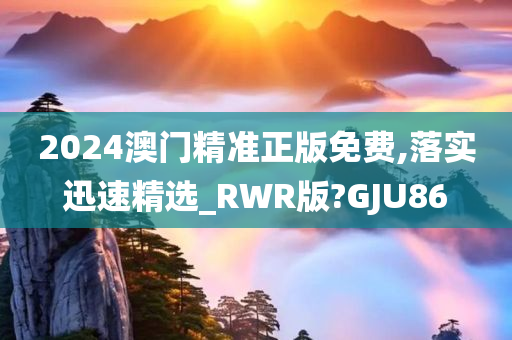 2024澳门精准正版免费,落实迅速精选_RWR版?GJU86