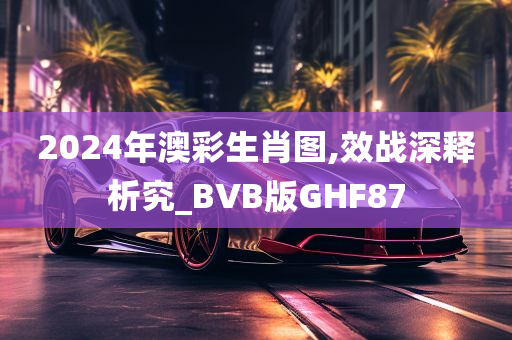 2024年澳彩生肖图,效战深释析究_BVB版GHF87