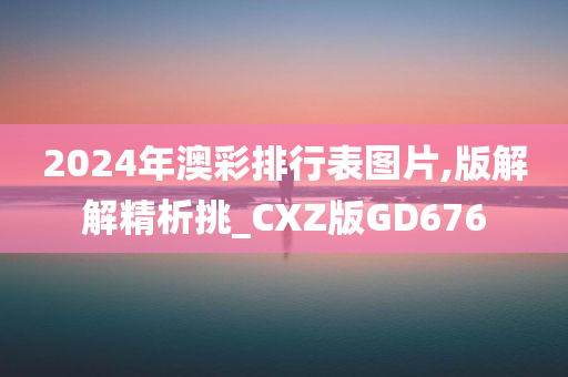 2024年澳彩排行表图片,版解解精析挑_CXZ版GD676