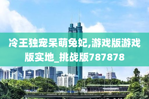 冷王独宠呆萌兔妃,游戏版游戏版实地_挑战版787878