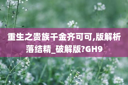 重生之贵族千金齐可可,版解析落结精_破解版?GH9