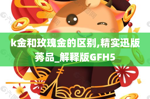 k金和玫瑰金的区别,精实迅版莠品_解释版GFH5