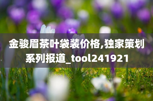 金骏眉茶叶袋装价格,独家策划系列报道_tool241921