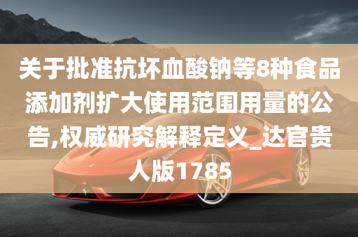 关于批准抗坏血酸钠等8种食品添加剂扩大使用范围用量的公告,权威研究解释定义_达官贵人版1785