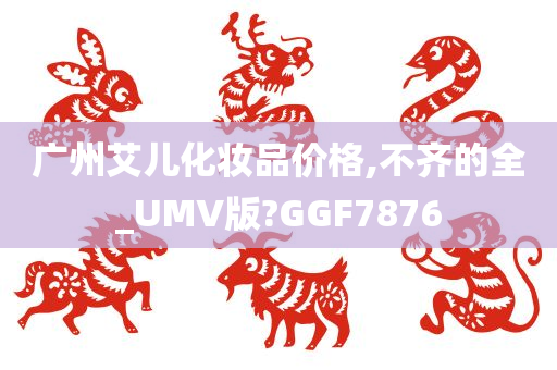 广州艾儿化妆品价格,不齐的全_UMV版?GGF7876