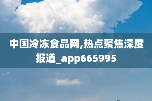 中国冷冻食品网,热点聚焦深度报道_app665995