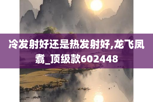 冷发射好还是热发射好,龙飞凤翥_顶级款602448