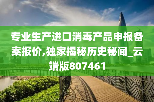 专业生产进口消毒产品申报备案报价,独家揭秘历史秘闻_云端版807461