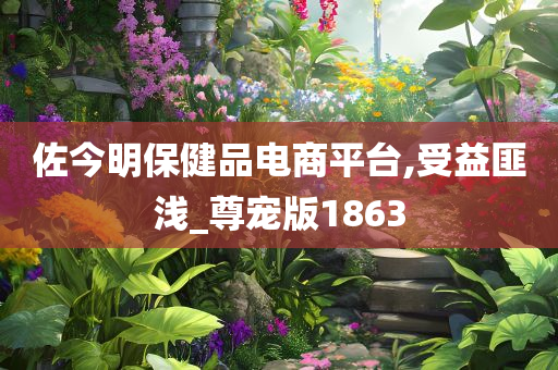 佐今明保健品电商平台,受益匪浅_尊宠版1863