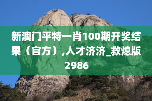 新澳门平特一肖100期开奖结果（官方）,人才济济_救熄版2986