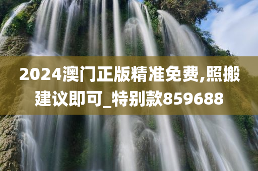 2024澳门正版精准免费,照搬建议即可_特别款859688