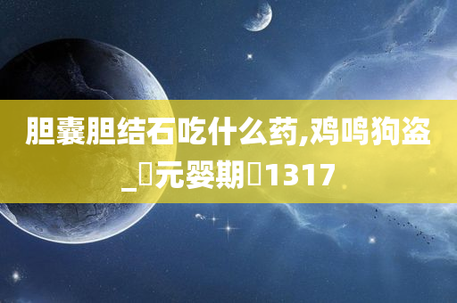 胆囊胆结石吃什么药,鸡鸣狗盗_‌元婴期‌1317