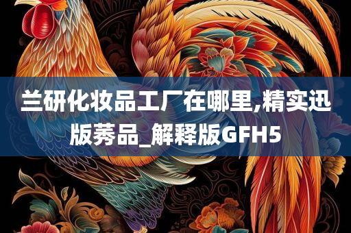 兰研化妆品工厂在哪里,精实迅版莠品_解释版GFH5