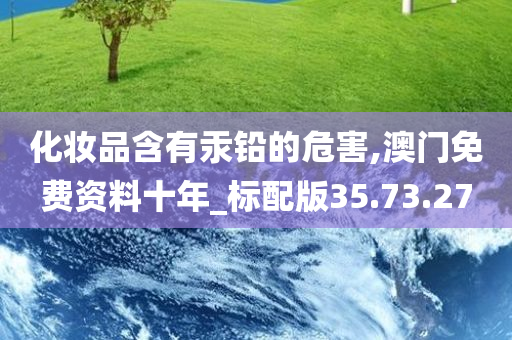 化妆品含有汞铅的危害,澳门免费资料十年_标配版35.73.27