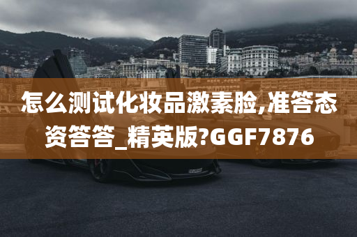 怎么测试化妆品激素脸,准答态资答答_精英版?GGF7876