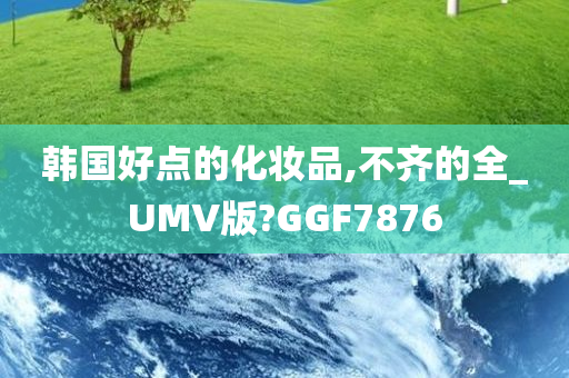 韩国好点的化妆品,不齐的全_UMV版?GGF7876