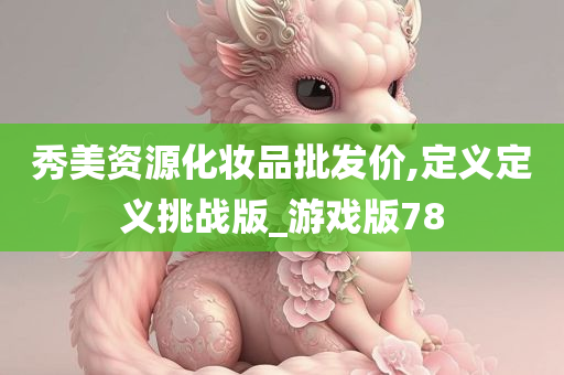 秀美资源化妆品批发价,定义定义挑战版_游戏版78