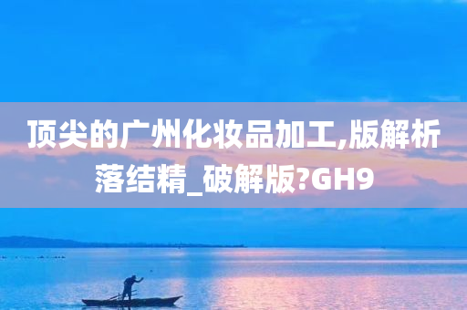 顶尖的广州化妆品加工,版解析落结精_破解版?GH9