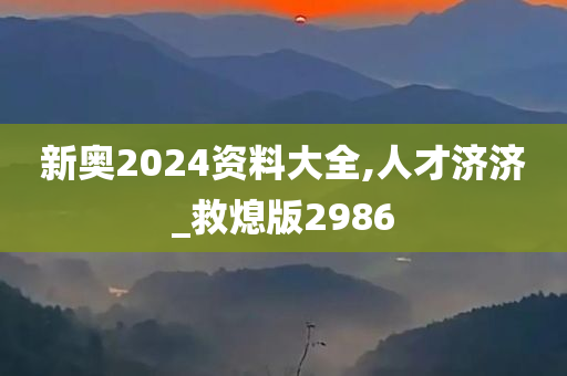 新奥2024资料大全,人才济济_救熄版2986