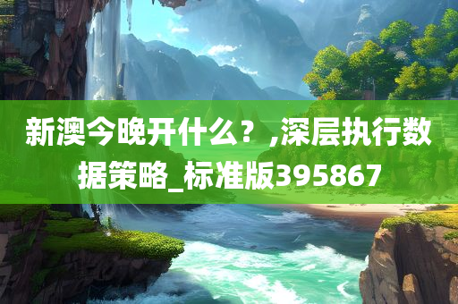 新澳今晚开什么？,深层执行数据策略_标准版395867